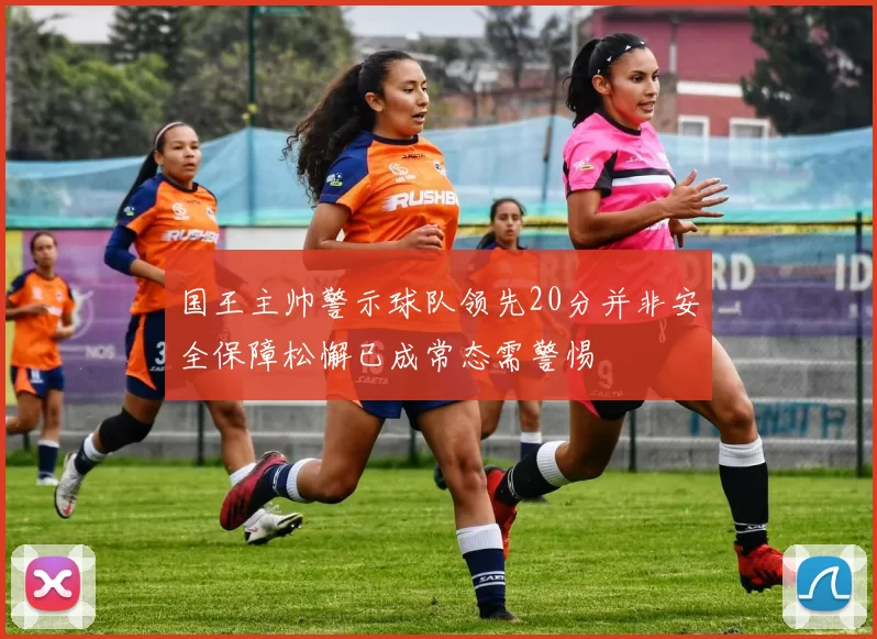 国王主帅警示球队领先20分并非安全保障松懈已成常态需警惕