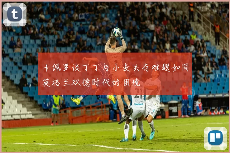 卡佩罗谈丁丁与小麦共存难题如同英格兰双德时代的困境