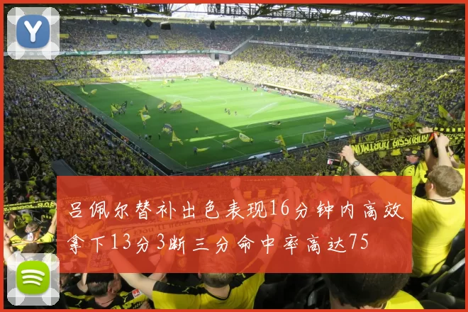 吕佩尔替补出色表现16分钟内高效拿下13分3断三分命中率高达75