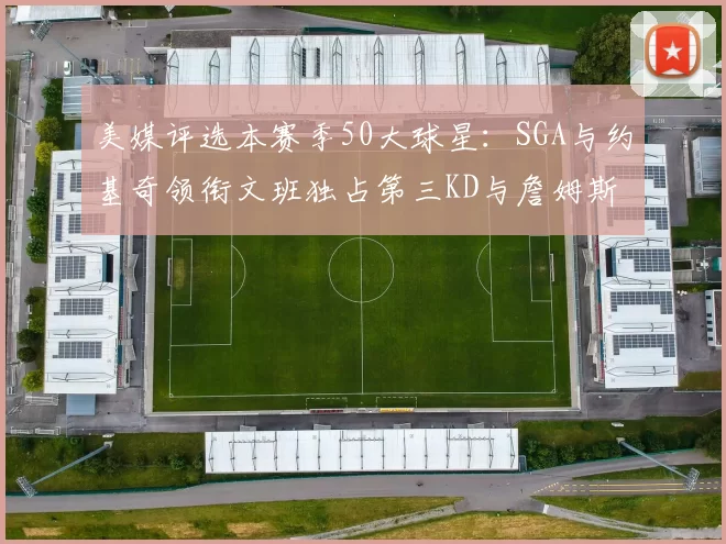 美媒评选本赛季50大球星：SGA与约基奇领衔文班独占第三KD与詹姆斯紧随其后