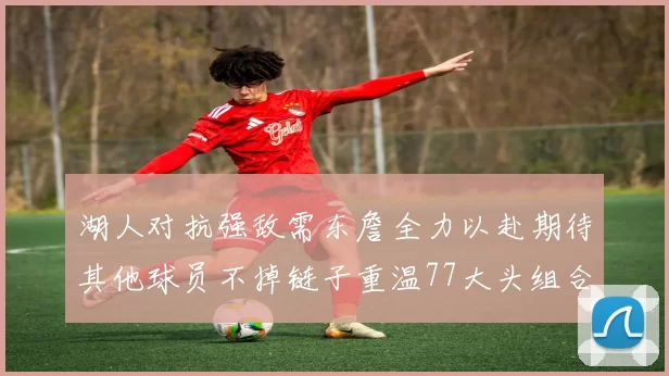 湖人对抗强敌需东詹全力以赴期待其他球员不掉链子重温77大头组合辉煌