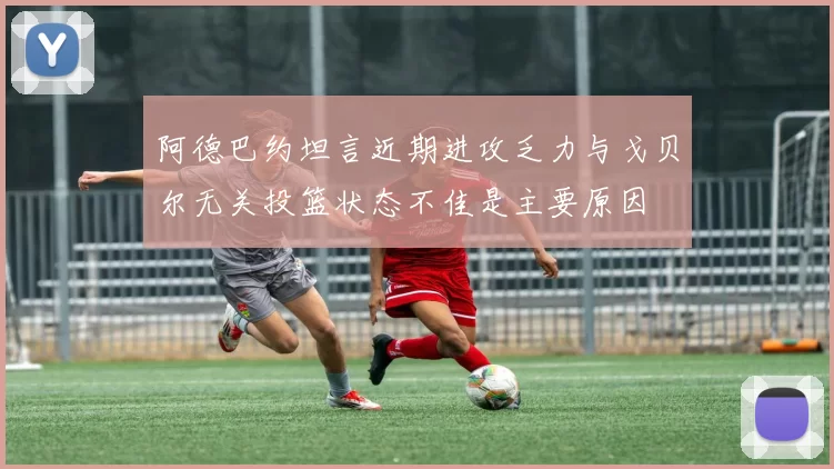 阿德巴约坦言近期进攻乏力与戈贝尔无关投篮状态不佳是主要原因