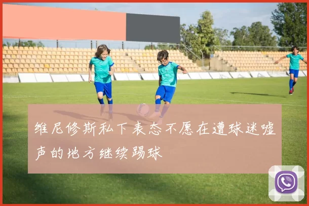 维尼修斯私下表态不愿在遭球迷嘘声的地方继续踢球