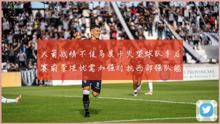 火箭战绩不佳乌度卡失望球队季后赛前景堪忧需加强对抗西部强队能力