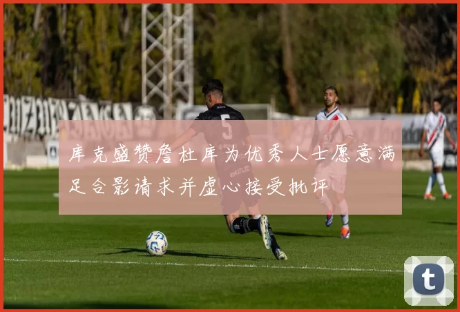 库克盛赞詹杜库为优秀人士愿意满足合影请求并虚心接受批评