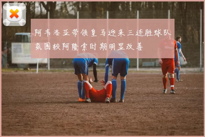 阿韦洛亚带领皇马迎来三连胜球队氛围较阿隆索时期明显改善
