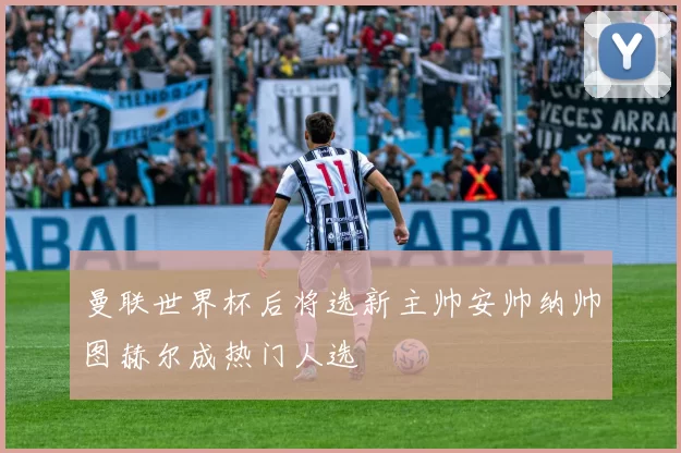 曼联世界杯后将选新主帅安帅纳帅图赫尔成热门人选