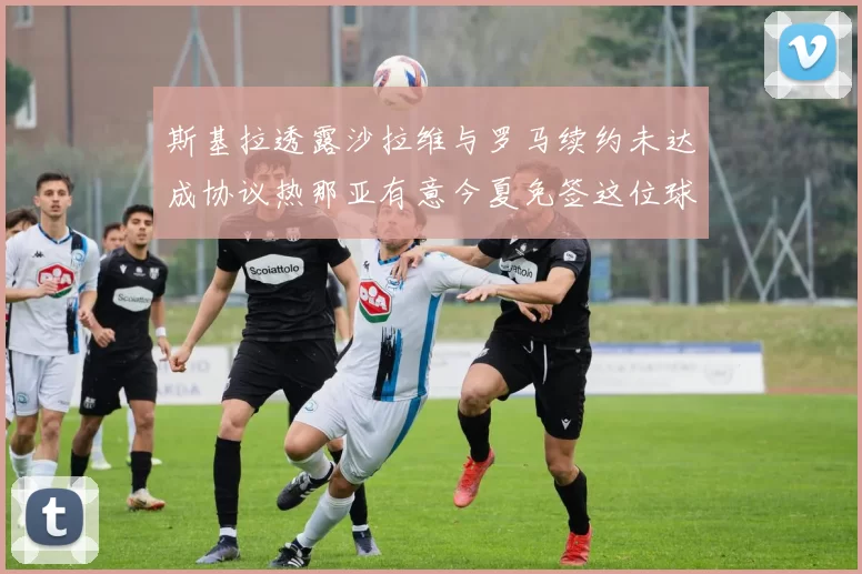 斯基拉透露沙拉维与罗马续约未达成协议热那亚有意今夏免签这位球员