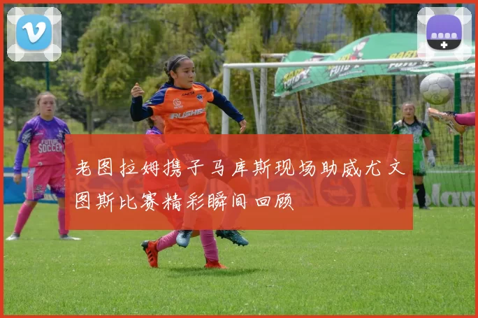 老图拉姆携子马库斯现场助威尤文图斯比赛精彩瞬间回顾