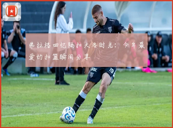 弗拉格回忆隔扣大洛时光：今年最爱的扣篮瞬间分享