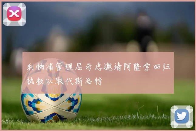利物浦管理层考虑邀请阿隆索回归执教以取代斯洛特
