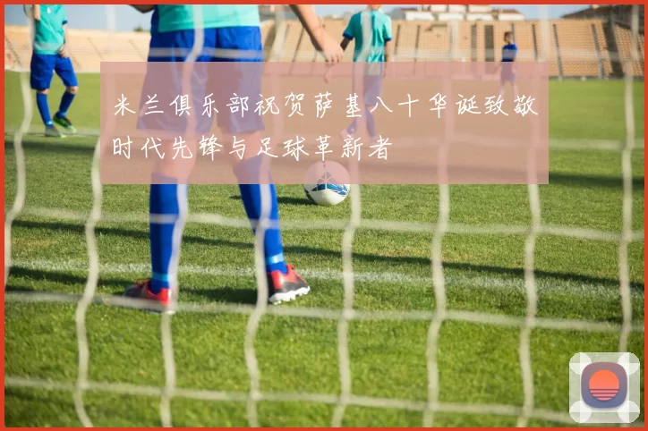 米兰俱乐部祝贺萨基八十华诞致敬时代先锋与足球革新者