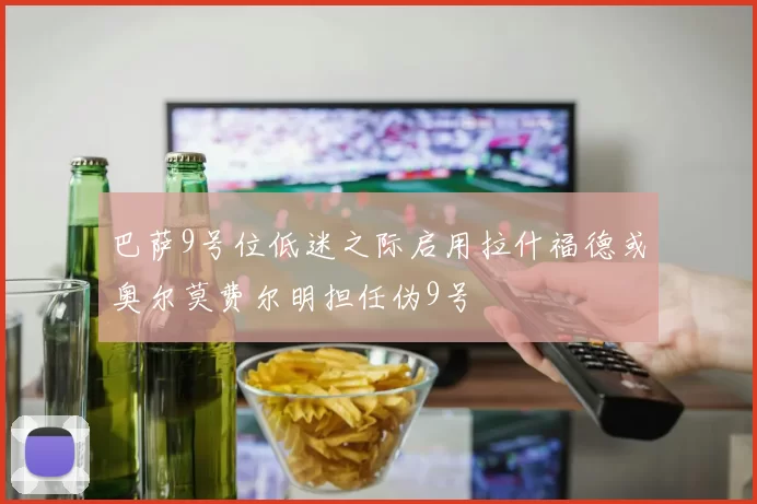巴萨9号位低迷之际启用拉什福德或奥尔莫费尔明担任伪9号