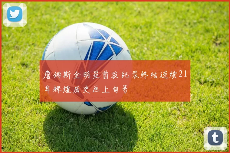 詹姆斯全明星首发纪录终结连续21年辉煌历史画上句号