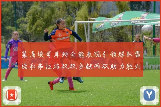 菜鸟埃奇库姆全能表现引领球队雷诺和弗拉格双双贡献两双助力胜利